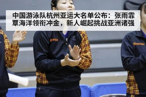 中国游泳队杭州亚运大名单公布：张雨霏覃海洋领衔冲金，新人崛起挑战亚洲诸强