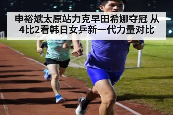申裕斌太原站力克早田希娜夺冠 从4比2看韩日女乒新一代力量对比