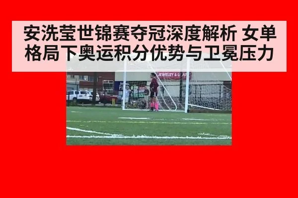 安洗莹世锦赛夺冠深度解析 女单格局下奥运积分优势与卫冕压力